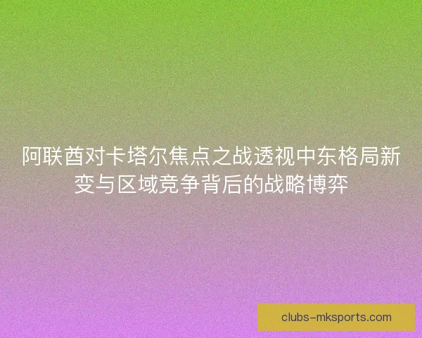 阿联酋对卡塔尔焦点之战透视中东格局新变与区域竞争背后的战略博弈