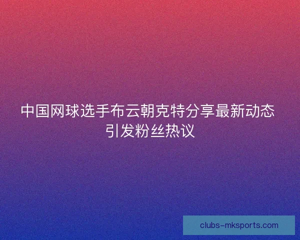 中国网球选手布云朝克特分享最新动态 引发粉丝热议